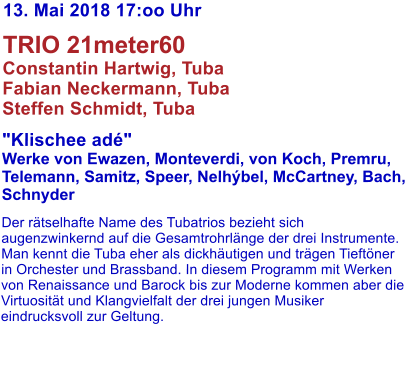 13. Mai 2018 17:oo Uhr   TRIO 21meter60 Constantin Hartwig, Tuba Fabian Neckermann, Tuba Steffen Schmidt, Tuba   "Klischee ad" Werke von Ewazen, Monteverdi, von Koch, Premru,  Telemann, Samitz, Speer, Nelhbel, McCartney, Bach, Schnyder   Der rtselhafte Name des Tubatrios bezieht sich augenzwinkernd auf die Gesamtrohrlnge der drei Instrumente. Man kennt die Tuba eher als dickhutigen und trgen Tieftner in Orchester und Brassband. In diesem Programm mit Werken von Renaissance und Barock bis zur Moderne kommen aber die Virtuositt und Klangvielfalt der drei jungen Musiker eindrucksvoll zur Geltung.